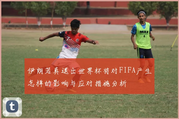 伊朗若真退出世界杯将对FIFA产生怎样的影响与应对措施分析