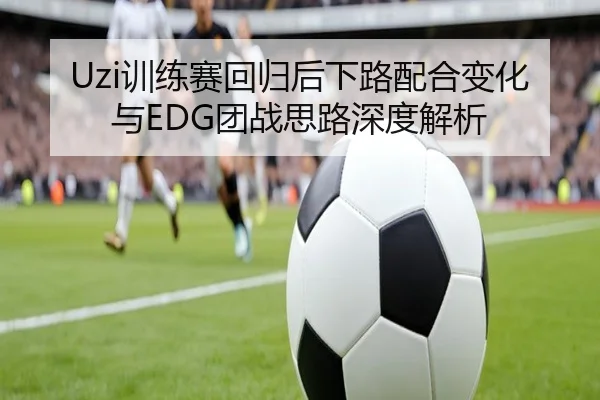 Uzi训练赛回归后下路配合变化与EDG团战思路深度解析